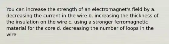 You can increase the strength of an electromagnet's field by a. decreasing the current in the wire b. increasing the thickness of the insulation on the wire c. using a stronger ferromagnetic material for the core d. decreasing the number of loops in the wire