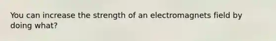 You can increase the strength of an electromagnets field by doing what?