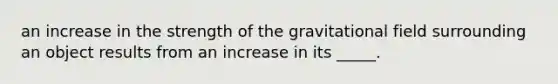 an increase in the strength of the gravitational field surrounding an object results from an increase in its _____.