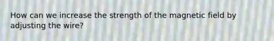 How can we increase the strength of the magnetic field by adjusting the wire?