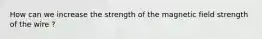 How can we increase the strength of the magnetic field strength of the wire ?