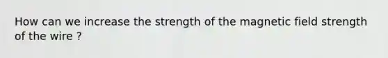 How can we increase the strength of the magnetic field strength of the wire ?