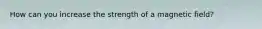 How can you increase the strength of a magnetic field?