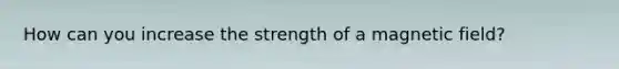 How can you increase the strength of a magnetic field?