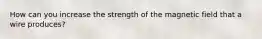 How can you increase the strength of the magnetic field that a wire produces?