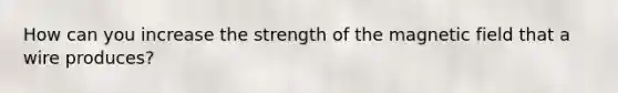 How can you increase the strength of the magnetic field that a wire produces?