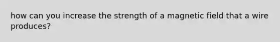 how can you increase the strength of a magnetic field that a wire produces?