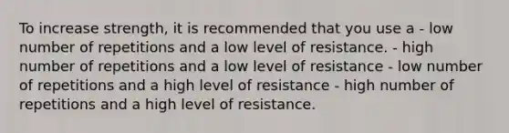 To increase strength, it is recommended that you use a - low number of repetitions and a low level of resistance. - high number of repetitions and a low level of resistance - low number of repetitions and a high level of resistance - high number of repetitions and a high level of resistance.