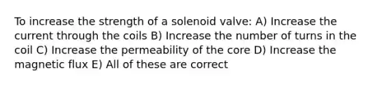 To increase the strength of a solenoid valve: A) Increase the current through the coils B) Increase the number of turns in the coil C) Increase the permeability of the core D) Increase the magnetic flux E) All of these are correct