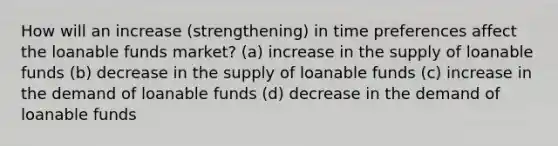 How will an increase (strengthening) in time preferences affect the loanable funds market? (a) increase in the supply of loanable funds (b) decrease in the supply of loanable funds (c) increase in the demand of loanable funds (d) decrease in the demand of loanable funds