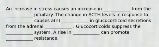 An increase in stress causes an increase in ____________ from the ____________ pituitary. The change in ACTH levels in response to ____________ causes a(n) ____________ in glucocorticoid secretions from the adrenal ____________ . Glucocorticoids suppress the ____________ system. A rise in ____________ can promote ____________ resistance.