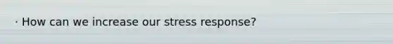 · How can we increase our stress response?