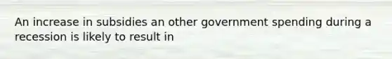 An increase in subsidies an other government spending during a recession is likely to result in