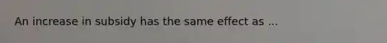 An increase in subsidy has the same effect as ...