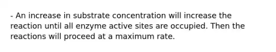 - An increase in substrate concentration will increase the reaction until all enzyme active sites are occupied. Then the reactions will proceed at a maximum rate.