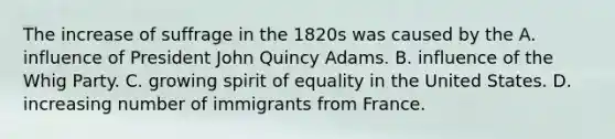 The increase of suffrage in the 1820s was caused by the A. influence of President John Quincy Adams. B. influence of the Whig Party. C. growing spirit of equality in the United States. D. increasing number of immigrants from France.