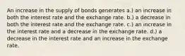 An increase in the supply of bonds generates a.) an increase in both the interest rate and the exchange rate. b.) a decrease in both the interest rate and the exchange rate. c.) an increase in the interest rate and a decrease in the exchange rate. d.) a decrease in the interest rate and an increase in the exchange rate.