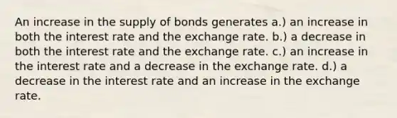 An increase in the supply of bonds generates a.) an increase in both the interest rate and the exchange rate. b.) a decrease in both the interest rate and the exchange rate. c.) an increase in the interest rate and a decrease in the exchange rate. d.) a decrease in the interest rate and an increase in the exchange rate.