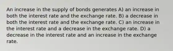 An increase in the supply of bonds generates A) an increase in both the interest rate and the exchange rate. B) a decrease in both the interest rate and the exchange rate. C) an increase in the interest rate and a decrease in the exchange rate. D) a decrease in the interest rate and an increase in the exchange rate.