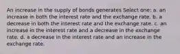 An increase in the supply of bonds generates Select one: a. an increase in both the interest rate and the exchange rate. b. a decrease in both the interest rate and the exchange rate. c. an increase in the interest rate and a decrease in the exchange rate. d. a decrease in the interest rate and an increase in the exchange rate.