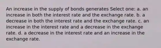 An increase in the supply of bonds generates Select one: a. an increase in both the interest rate and the exchange rate. b. a decrease in both the interest rate and the exchange rate. c. an increase in the interest rate and a decrease in the exchange rate. d. a decrease in the interest rate and an increase in the exchange rate.