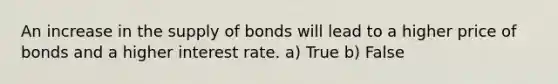 An increase in the supply of bonds will lead to a higher price of bonds and a higher interest rate. a) True b) False