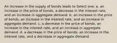 An increase in the supply of bonds leads to Select one: a. an increase in the price of bonds, a decrease in the interest rate, and an increase in aggregate demand. b. an increase in the price of bonds, an increase in the interest rate, and an increase in aggregate demand. c. a decrease in the price of bonds, an increase in the interest rate, and an increase in aggregate demand. d. a decrease in the price of bonds, an increase in the interest rate, and a decrease in aggregate demand.