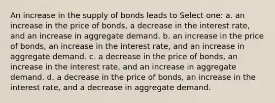 An increase in the supply of bonds leads to Select one: a. an increase in the price of bonds, a decrease in the interest rate, and an increase in aggregate demand. b. an increase in the price of bonds, an increase in the interest rate, and an increase in aggregate demand. c. a decrease in the price of bonds, an increase in the interest rate, and an increase in aggregate demand. d. a decrease in the price of bonds, an increase in the interest rate, and a decrease in aggregate demand.