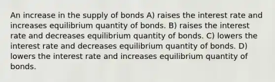 An increase in the supply of bonds A) raises the interest rate and increases equilibrium quantity of bonds. B) raises the interest rate and decreases equilibrium quantity of bonds. C) lowers the interest rate and decreases equilibrium quantity of bonds. D) lowers the interest rate and increases equilibrium quantity of bonds.