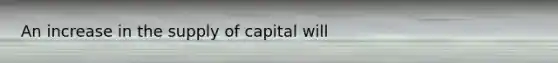 An increase in the supply of capital will