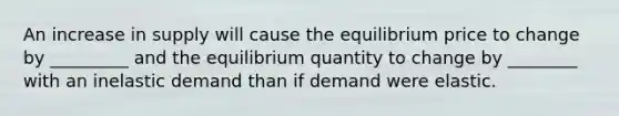 An increase in supply will cause the equilibrium price to change by _________ and the equilibrium quantity to change by ________ with an inelastic demand than if demand were elastic.