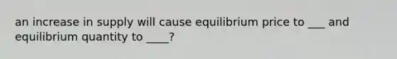 an increase in supply will cause equilibrium price to ___ and equilibrium quantity to ____?