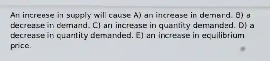 An increase in supply will cause A) an increase in demand. B) a decrease in demand. C) an increase in quantity demanded. D) a decrease in quantity demanded. E) an increase in equilibrium price.