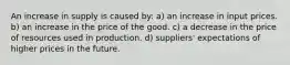 An increase in supply is caused by: a) an increase in input prices. b) an increase in the price of the good. c) a decrease in the price of resources used in production. d) suppliers' expectations of higher prices in the future.