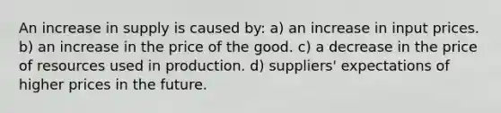 An increase in supply is caused by: a) an increase in input prices. b) an increase in the price of the good. c) a decrease in the price of resources used in production. d) suppliers' expectations of higher prices in the future.