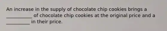 An increase in the supply of chocolate chip cookies brings a ___________ of chocolate chip cookies at the original price and a __________ in their price.