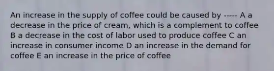 An increase in the supply of coffee could be caused by ----- A a decrease in the price of cream, which is a complement to coffee B a decrease in the cost of labor used to produce coffee C an increase in consumer income D an increase in the demand for coffee E an increase in the price of coffee