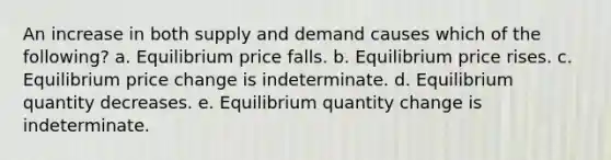 An increase in both supply and demand causes which of the following? a. Equilibrium price falls. b. Equilibrium price rises. c. Equilibrium price change is indeterminate. d. Equilibrium quantity decreases. e. Equilibrium quantity change is indeterminate.