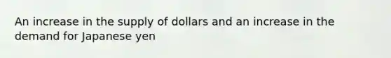 An increase in the supply of dollars and an increase in the demand for Japanese yen