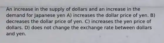 An increase in the supply of dollars and an increase in the demand for Japanese yen A) increases the dollar price of yen. B) decreases the dollar price of yen. C) increases the yen price of dollars. D) does not change the exchange rate between dollars and yen.