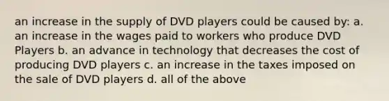 an increase in the supply of DVD players could be caused by: a. an increase in the wages paid to workers who produce DVD Players b. an advance in technology that decreases the cost of producing DVD players c. an increase in the taxes imposed on the sale of DVD players d. all of the above