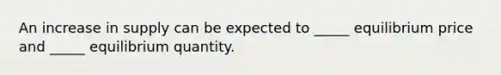 An increase in supply can be expected to _____ equilibrium price and _____ equilibrium quantity.
