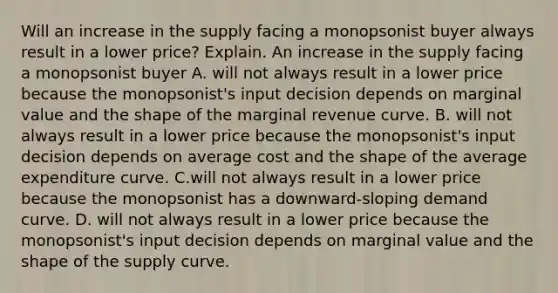 Will an increase in the supply facing a monopsonist buyer always result in a lower​ price? Explain. An increase in the supply facing a monopsonist buyer A. will not always result in a lower price because the​ monopsonist's input decision depends on marginal value and the shape of the marginal revenue curve. B. will not always result in a lower price because the​ monopsonist's input decision depends on average cost and the shape of the average expenditure curve. C.will not always result in a lower price because the monopsonist has a​ downward-sloping demand curve. D. will not always result in a lower price because the​ monopsonist's input decision depends on marginal value and the shape of the supply curve.