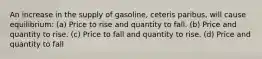 An increase in the supply of gasoline, ceteris paribus, will cause equilibrium: (a) Price to rise and quantity to fall. (b) Price and quantity to rise. (c) Price to fall and quantity to rise. (d) Price and quantity to fall