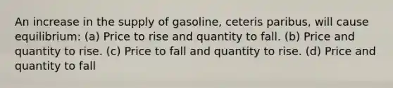 An increase in the supply of gasoline, ceteris paribus, will cause equilibrium: (a) Price to rise and quantity to fall. (b) Price and quantity to rise. (c) Price to fall and quantity to rise. (d) Price and quantity to fall