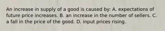 An increase in supply of a good is caused by: A. expectations of future price increases. B. an increase in the number of sellers. C. a fall in the price of the good. D. input prices rising.