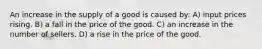 An increase in the supply of a good is caused by: A) input prices rising. B) a fall in the price of the good. C) an increase in the number of sellers. D) a rise in the price of the good.