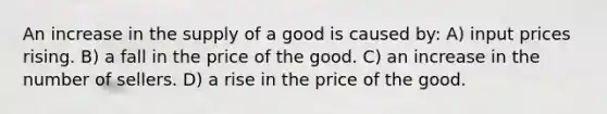 An increase in the supply of a good is caused by: A) input prices rising. B) a fall in the price of the good. C) an increase in the number of sellers. D) a rise in the price of the good.