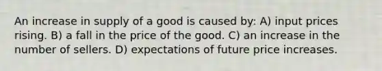 An increase in supply of a good is caused by: A) input prices rising. B) a fall in the price of the good. C) an increase in the number of sellers. D) expectations of future price increases.