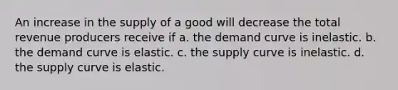 An increase in the supply of a good will decrease the total revenue producers receive if a. the demand curve is inelastic. b. the demand curve is elastic. c. the supply curve is inelastic. d. the supply curve is elastic.